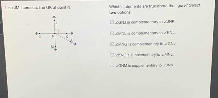 Line JM intersects line GK at point N. Which statements are true about the figure? Select two options.
\( \angle \mathrm{GNJ} \) is complementary to \( \angle \mathrm{JNK} \). \( \angle \mathrm{MNL} \) is complementary to \( \angle \mathrm{KNL} \).
\( \angle M N G \) is complementary to \( \angle G N J \).
\( \angle K N J \) is supplementary to \( \angle M N L \).
\( \angle \mathrm{GNM} \) is supplementary to \( \angle \mathrm{JNK} \).