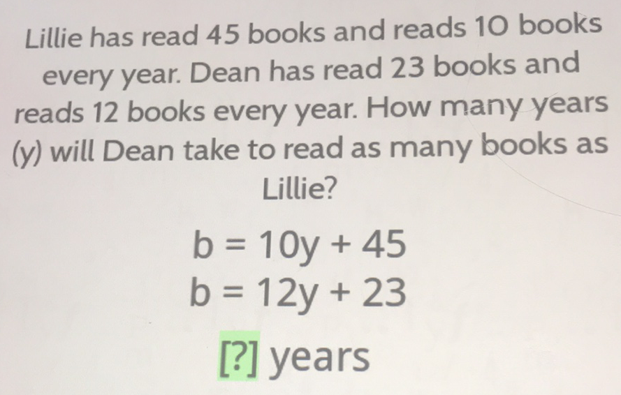 Lillie has read 45 books and reads 10 books every year. Dean has read 23 books and reads 12 books every year. How many years (y) will Dean take to read as many books as
Lillie?
\[
\begin{array}{l}
b=10 y+45 \\
b=12 y+23
\end{array}
\]
[?] years