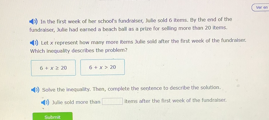 1) In the first week of her school's fundraiser, Julie sold 6 items. By the end of the fundraiser, Julie had earned a beach ball as a prize for selling more than 20 items.
1)) Let \( x \) represent how many more items Julie sold after the first week of the fundraiser. Which inequality describes the problem?
\( 6+x \geq 20 \quad 6+x>20 \)
1)) Solve the inequality. Then, complete the sentence to describe the solution.
1)) Julie sold more than items after the first week of the fundraiser.
Submit