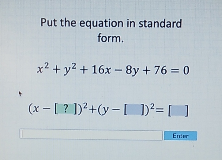 Put the equation in standard form.
\[
x^{2}+y^{2}+16 x-8 y+76=0
\]
\[
(x-[?])^{2}+(y-[])^{2}=[]
\]
Enter