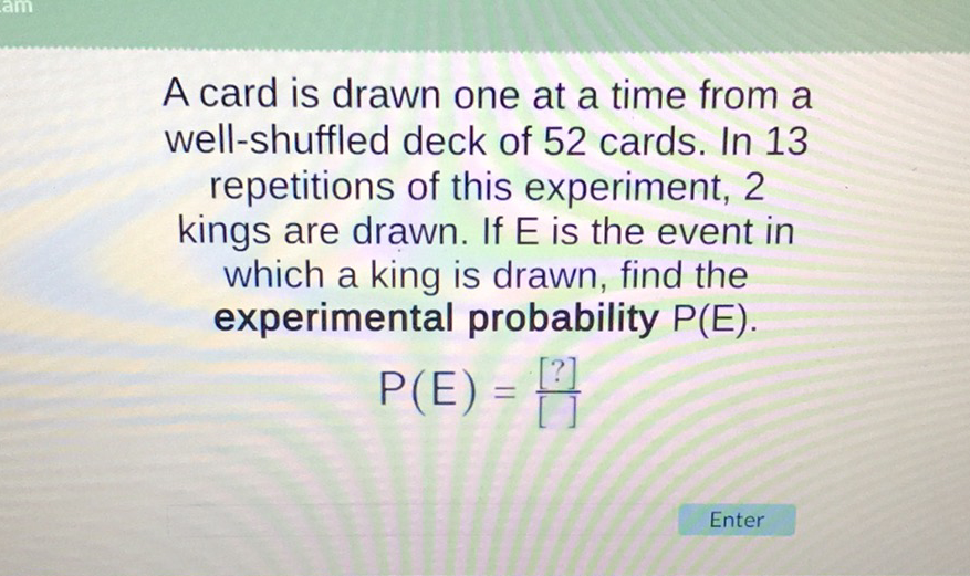 A card is drawn one at a time from a well-shuffled deck of 52 cards. In 13 repetitions of this experiment, 2 kings are drawn. If \( E \) is the event in which a king is drawn, find the experimental probability \( P(E) \).
\[
P(E)=\frac{[?]}{[T]}
\]
Enter