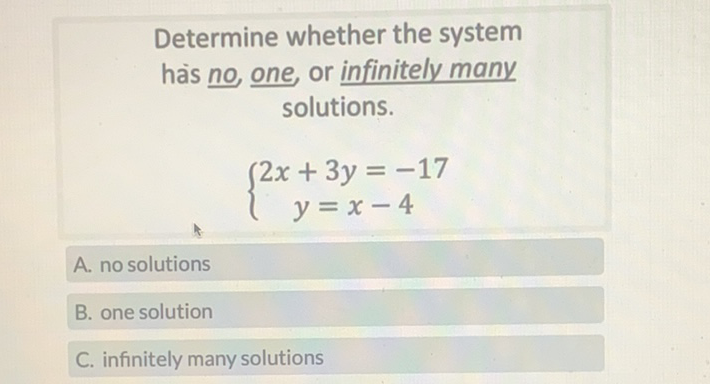 Determine whether the system hais \( \underline{n o} \) one, or infinitely many solutions.
\[
\left\{\begin{array}{c}
2 x+3 y=-17 \\
y=x-4
\end{array}\right.
\]
A. no solutions
B. one solution
C. infinitely many solutions