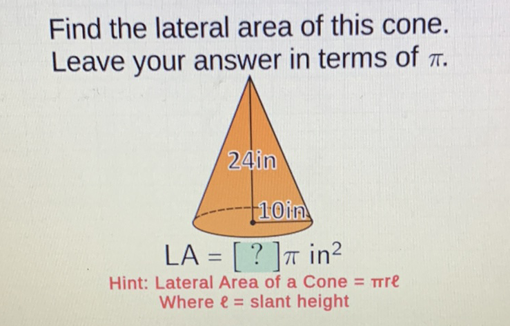 Find the lateral area of this cone. Leave your answer in terms of \( \pi \).
\( \mathrm{LA}=[?] \pi \) in \( ^{2} \)
Hint: Lateral Area of a Cone \( =\pi r e \)
Where \( \ell= \) slant height