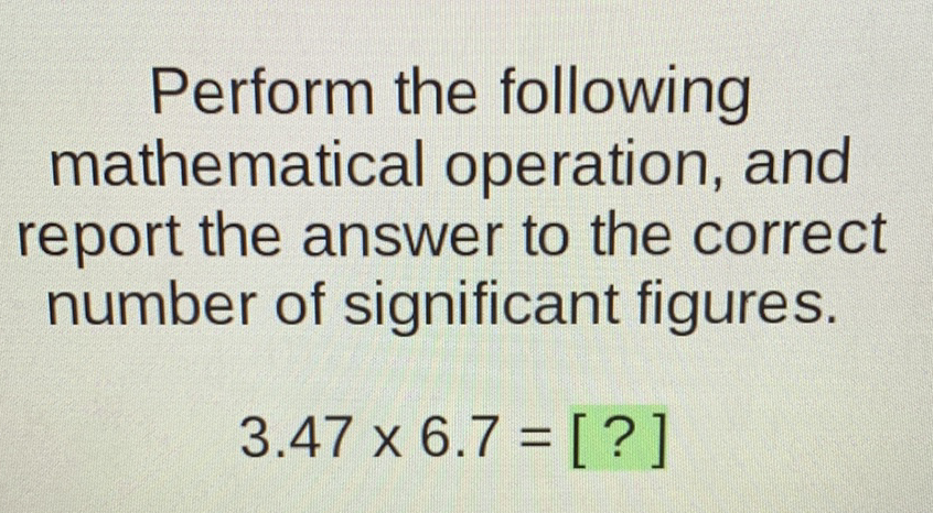 Perform the following mathematical operation, and report the answer to the correct number of significant figures.
\[
3.47 \times 6.7=[?]
\]