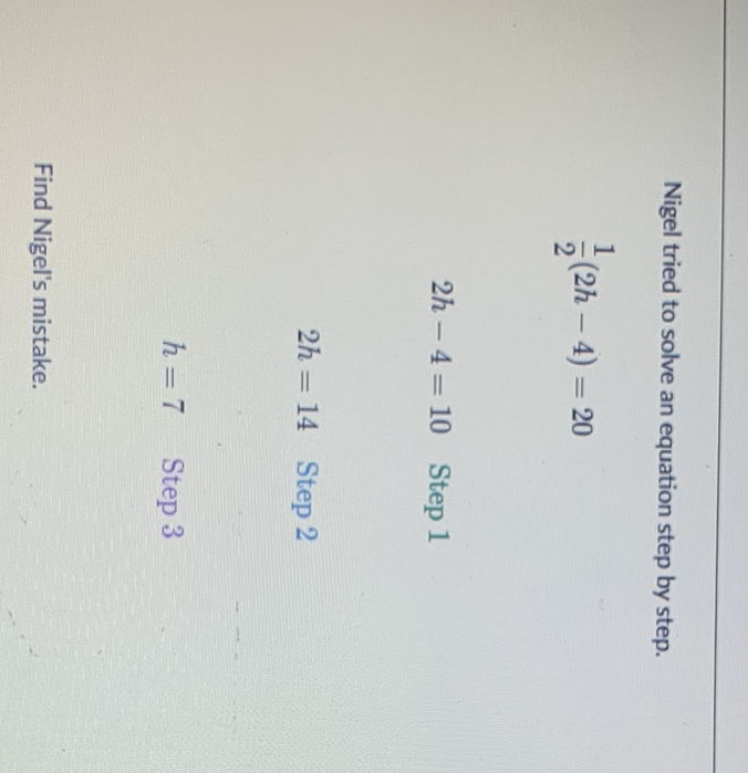 Nigel tried to solve an equation step by step.
\[
\frac{1}{2}(2 h-4)=20
\]
\[
2 h-4=10 \quad \text { Step } 1
\]
\[
2 h=14 \quad \text { Step } 2
\]
\[
h=7 \quad \text { Step } 3
\]
Find Nigel's mistake.