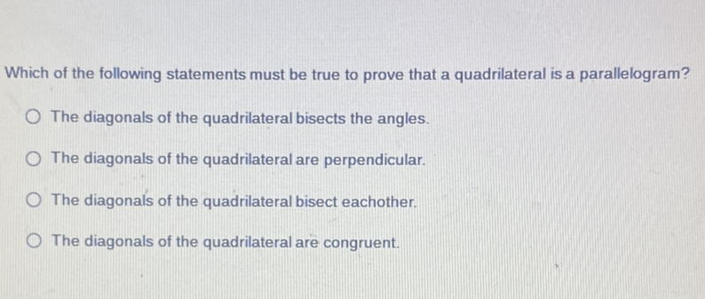 Which of the following statements must be true to prove that a quadrilateral is a parallelogram?
The diagonals of the quadrilateral bisects the angles.
The diagonals of the quadrilateral are perpendicular.
The diagonals of the quadrilateral bisect eachother.
The diagonals of the quadrilateral are congruent.