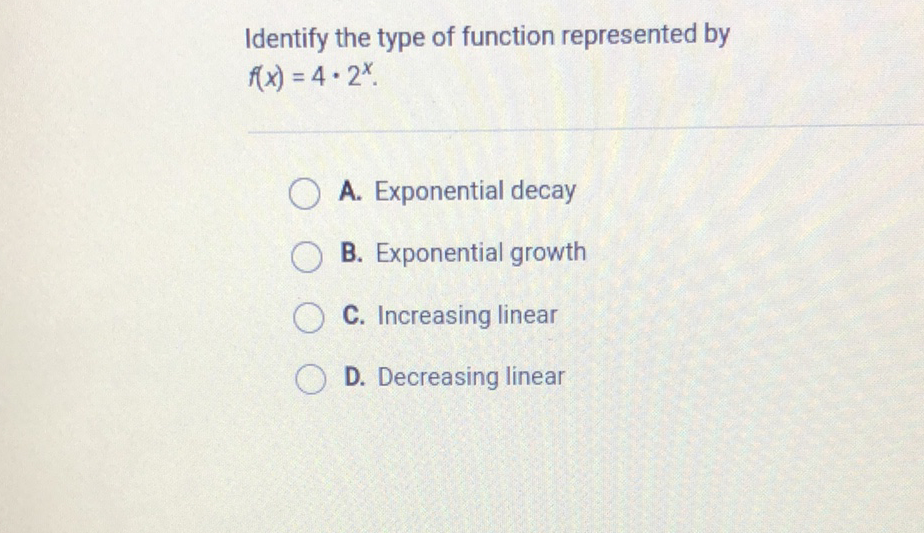 Identify the type of function represented by \( f(x)=4 \cdot 2^{x} \)
A. Exponential decay
B. Exponential growth
C. Increasing linear
D. Decreasing linear