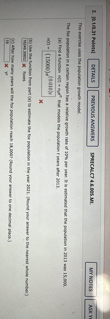 2. \( [0.1 / 0.31 \) Points \( ] \) SPRECALC7 4.6.005.MI.
PREVIOUS wth model.
The fox population in a certain region has a relative growth rate of \( 10 \% \) per year. It is estimated that the population in 2013 was 15,000 .
(a) Find a function \( n(t)=n_{0} e^{r t} \) that models the population \( t \) years after 2013 .
\[
n(t)=(15000) e^{(0.010) t}
\]
(a) to estimate the fox population in the year 2021 . (Round your answer to the nearest whole number.)
(b) Use the function from
(c) After how many years will the fox population reach 18,000 ? (Round your answer to one decimal place.)