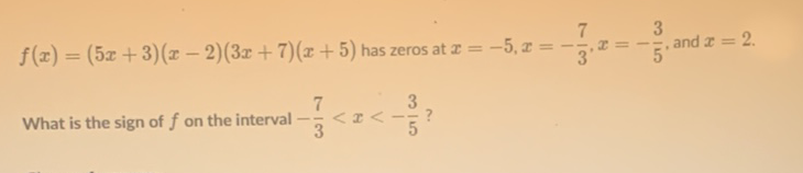 \( f(x)=(5 x+3)(x-2)(3 x+7)(x+5) \) has zeros at \( x=-5, x=-\frac{7}{3}, x=-\frac{3}{5} \), and \( x=2 \)
What is the sign of \( f \) on the interval \( -\frac{7}{3}<x<-\frac{3}{5} \) ?