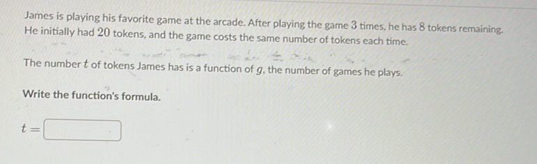 James is playing his favorite game at the arcade. After playing the game 3 times, he has 8 tokens remaining. He initially had 20 tokens, and the game costs the same number of tokens each time.
The number \( t \) of tokens James has is a function of \( g \), the number of games he plays.
Write the function's formula.
\[
t=
\]