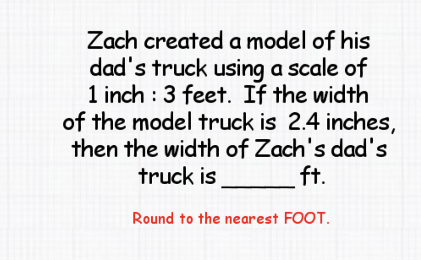 Zach created a model of his dad's truck using a scale of 1 inch : 3 feet. If the width of the model truck is \( 2.4 \) inches, then the width of Zach's dad's truck is ft.
Round to the nearest FOOT.