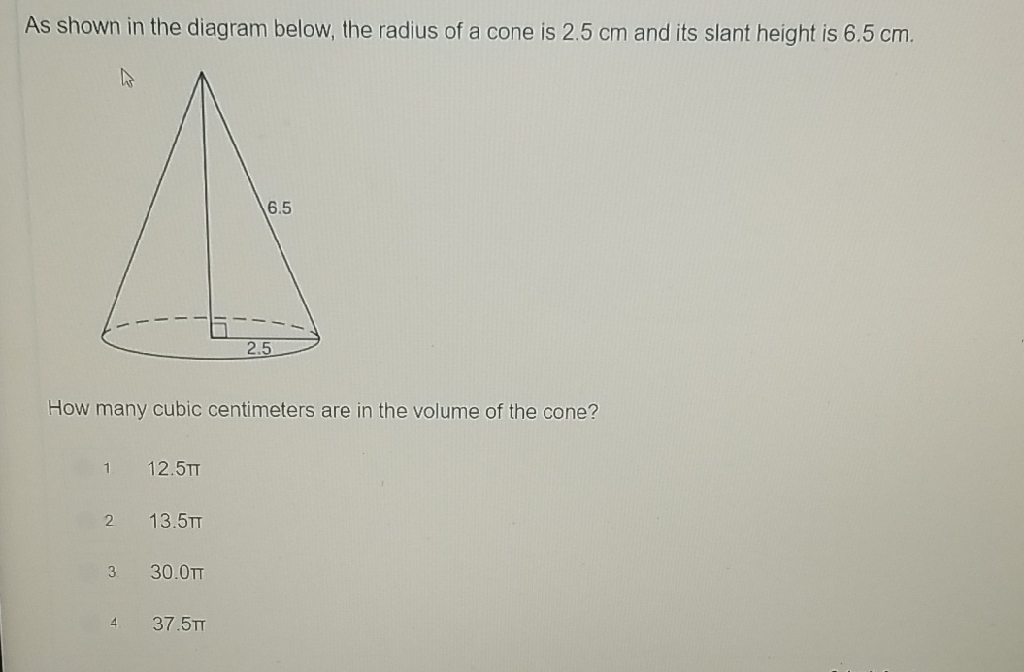 As shown in the diagram below, the radius of a cone is \( 2.5 \mathrm{~cm} \) and its slant height is \( 6.5 \mathrm{~cm} \).
How many cubic centimeters are in the volume of the cone?
\( 1 \quad 12.5 \pi \)
2 \( 13.5 \pi \)
3. \( 30.0 \pi \)
\( 4 \quad 37.5 \pi \)