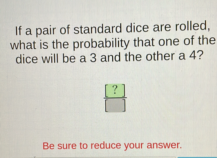 If a pair of standard dice are rolled, what is the probability that one of the dice will be a 3 and the other a 4 ?
Be sure to reduce your answer.