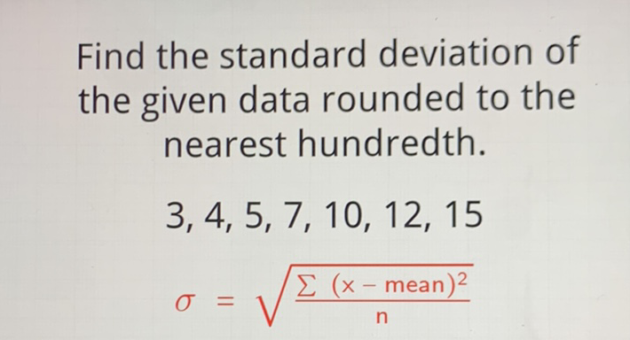 Find the standard deviation of the given data rounded to the nearest hundredth.
\[
\begin{array}{l}
3,4,5,7,10,12,15 \\
\sigma=\sqrt{\frac{\sum(x-\text { mean })^{2}}{n}}
\end{array}
\]