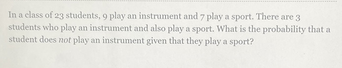 In a class of 23 students, 9 play an instrument and 7 play a sport. There are 3 students who play an instrument and also play a sport. What is the probability that a student does not play an instrument given that they play a sport?