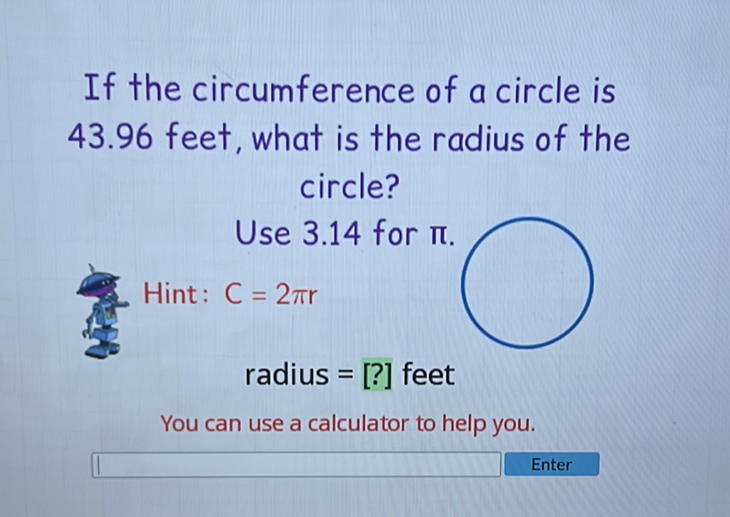 If the circumference of a circle is \( 43.96 \) feet, what is the radius of the circle?
Use \( 3.14 \) for \( \pi \).
Hint: \( C=2 \pi r \)
radius \( =[?] \) feet
You can use a calculator to help you.