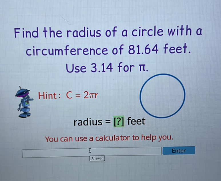 Find the radius of a circle with a circumference of \( 81.64 \) feet. Use \( 3.14 \) for \( \pi \).
Hint: \( C=2 \pi r \) radius \( = \) [?] feet
You can use a calculator to help you.