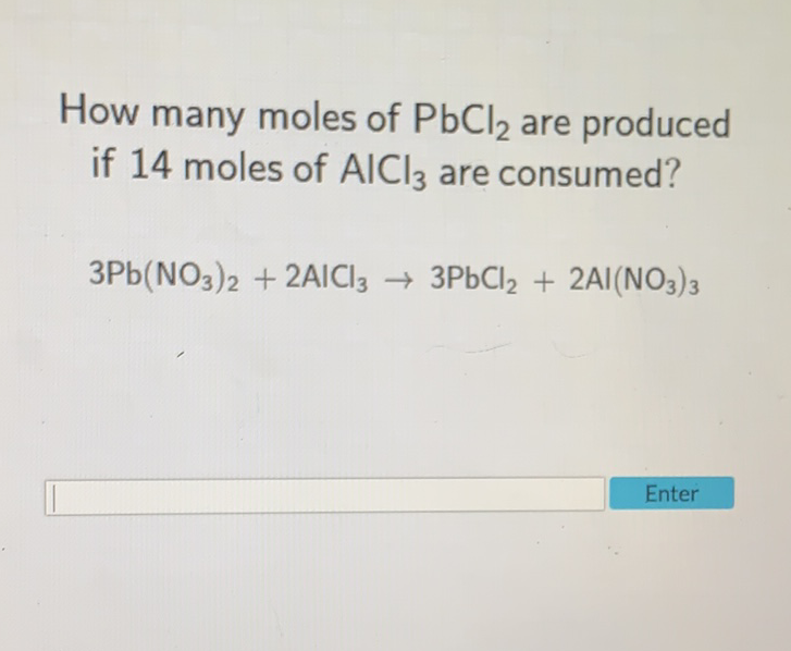 How many moles of \( \mathrm{PbCl}_{2} \) are produced if 14 moles of \( \mathrm{AICl}_{3} \) are consumed?
\[
3 \mathrm{~Pb}\left(\mathrm{NO}_{3}\right)_{2}+2 \mathrm{AlCl}_{3} \rightarrow 3 \mathrm{PbCl}_{2}+2 \mathrm{Al}\left(\mathrm{NO}_{3}\right)_{3}
\]
Enter