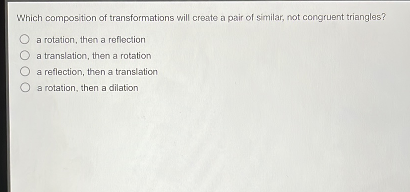 Which composition of transformations will create a pair of similar, not congruent triangles?
a rotation, then a reflection
a translation, then a rotation
a reflection, then a translation
a rotation, then a dilation