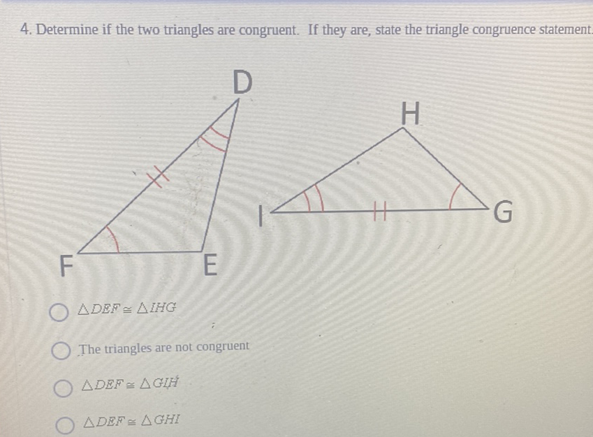 4. Determine if the two triangles are congruent. If they are, state the triangle congruence statement
\( \triangle D E F \cong \triangle H H G \)
The triangles are not congruent
\( \triangle D E F \cong \triangle G L H \)
\( \triangle D E F \cong \triangle G H I \)