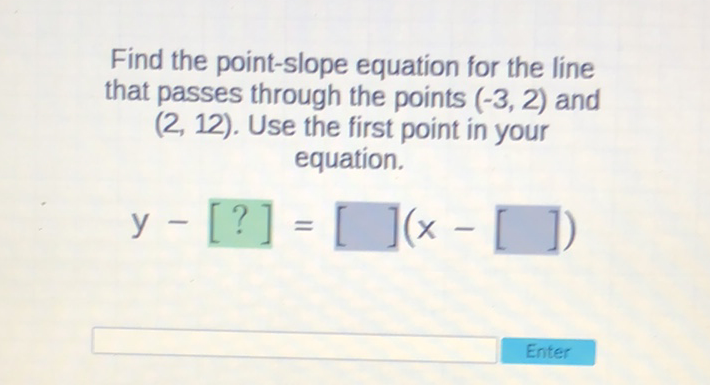 Find the point-slope equation for the line that passes through the points \( (-3,2) \) and \( (2,12) \). Use the first point in your equation.
\[
y-[?]=[](x-[])
\]