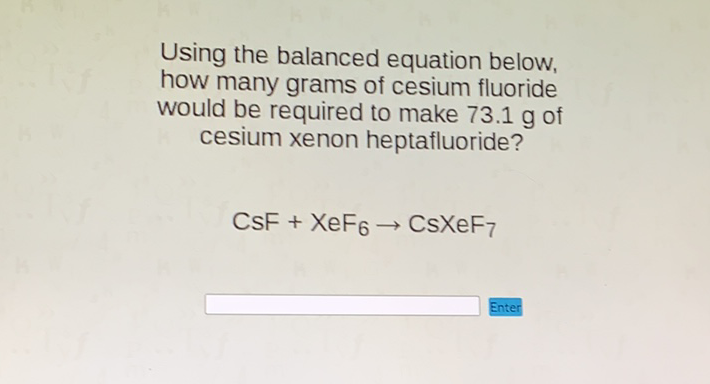 Using the balanced equation below, how many grams of cesium fluoride would be required to make \( 73.1 \mathrm{~g} \) of cesium xenon heptafluoride?
\[
\mathrm{CSF}+\mathrm{XeF}_{6} \rightarrow \mathrm{CsXeF}_{7}
\]