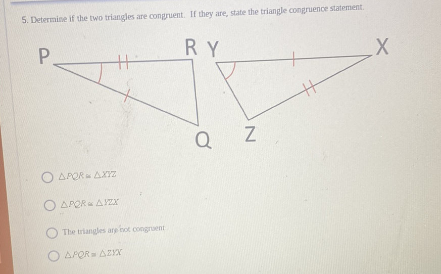 5. Determine if the two triangles are congruent. If they are, state the triangle congruence statement.
\( \triangle P Q R \triangle Y Z X \)
The triangles are not congruent
\( \triangle P P Q \Omega \triangle Z Y X \)