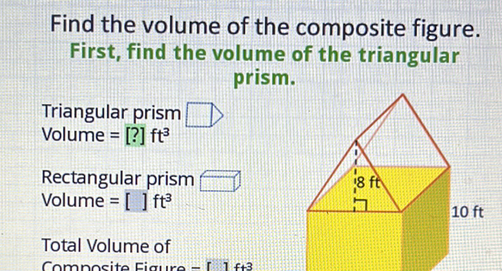 Find the volume of the composite figure. First, find the volume of the triangular prism.
Triangular prism Volume \( =[?] \mathrm{ft}^{3} \)
Rectangular prism Volume \( =[] \mathrm{ft}^{3} \)
Total Volume of