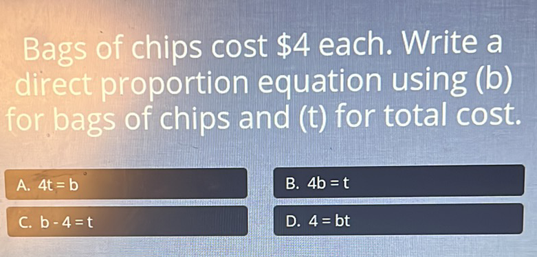 Bags of chips cost \( \$ 4 \) each. Write a direct proportion equation using (b) for bags of chips and \( (\mathrm{t}) \) for total cost.
A. \( 4 \mathrm{t}=\mathrm{b} \)
B. \( 4 b=t \)
C. \( b-4=t \)
D. \( 4=b t \)