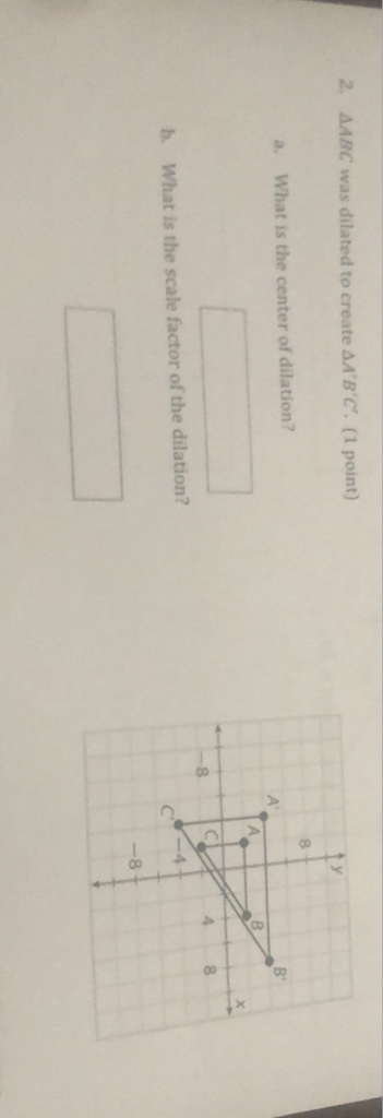 2. \( \triangle A B C \) was dilated to create \( \triangle A^{\prime} B^{\prime} C^{\prime} \). (1 point)
a. What is the center of dilation?
b. What is the scale factor of the dilation?