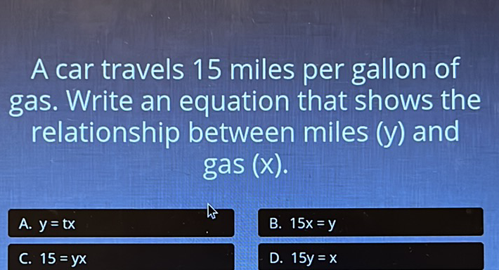 A car travels 15 miles per gallon of gas. Write an equation that shows the relationship between miles \( (y) \) and gas \( (x) \).
\( \begin{array}{ll}\text { A. } y=\operatorname{tx} & \text { B. } 15 x=y \\ \text { C. } 15=y x & \text { D. } 15 y=x\end{array} \)