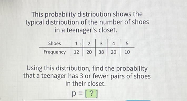 This probability distribution shows the typical distribution of the number of shoes in a teenager's closet.
\begin{tabular}{c|c|c|c|c|c} 
Shoes & 1 & 2 & 3 & 4 & 5 \\
\hline Frequency & 12 & 20 & 38 & 20 & 10
\end{tabular}
Using this distribution, find the probability that a teenager has 3 or fewer pairs of shoes in their closet.
\[
p=[?]
\]