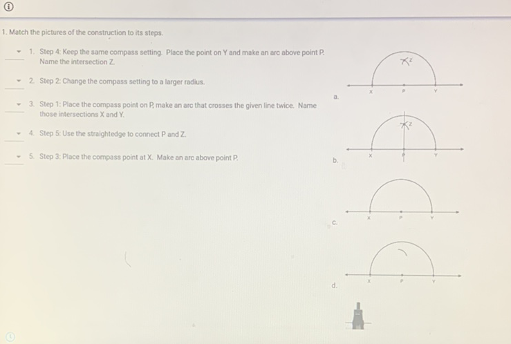 (i)
1. Match the pictures of the construction to its steps.
- 1. Step 4: Keep the same compass setting. Place the point on Y and make an arc above point P.
- 2 Step 2: Change the compass setting to a larger radius.
Name the intersection Z. Step 2: Change the compass setting to a larger radius.
- 3. Step 1: Place the compass point on P, make an arc that crosses the given line twice. Name those intersections \( X \) and \( Y \).
- 4. Step 5: Use the straightedge to connect \( P \) and \( Z \) \( = \) 5. Step 3; Place the compass point at \( X \). Make an arc above point \( P \).
b.
C.
d.