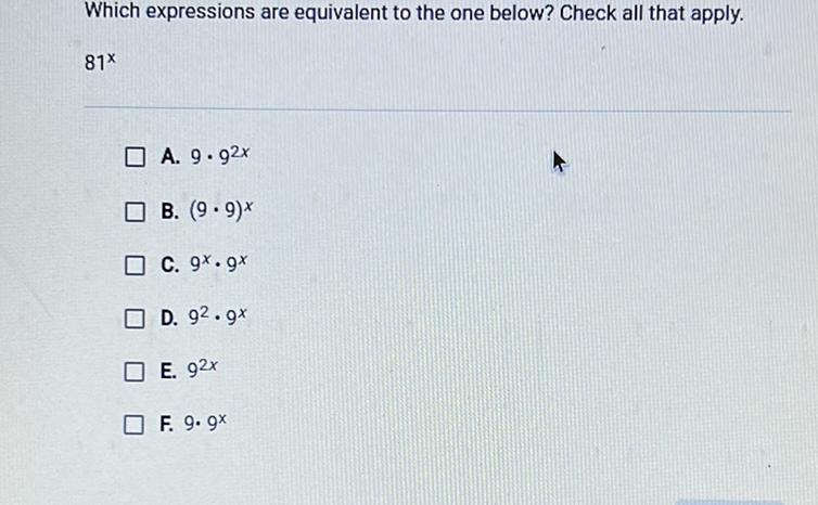 Which expressions are equivalent to the one below? Check all that apply.
\( 81^{x} \)
A. \( 9 \cdot 9^{2 x} \)
B. \( (9 \cdot 9)^{x} \)
C. \( 9^{x} \cdot 9^{x} \)
D. \( 9^{2} \cdot 9^{x} \)
E. \( 9^{2 x} \)
F. \( 9 \cdot 9^{x} \)