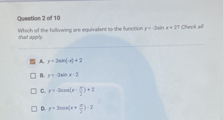 Question 2 of 10
Which of the following are equivalent to the function \( y=-3 \sin x+2 \) ? Check all that apply.
A. \( y=3 \sin (-x)+2 \)
B. \( y=-3 \sin x-2 \)
C. \( y=-3 \cos \left(x-\frac{\pi}{2}\right)+2 \)
D. \( y=3 \cos \left(x+\frac{\pi}{2}\right)-2 \)