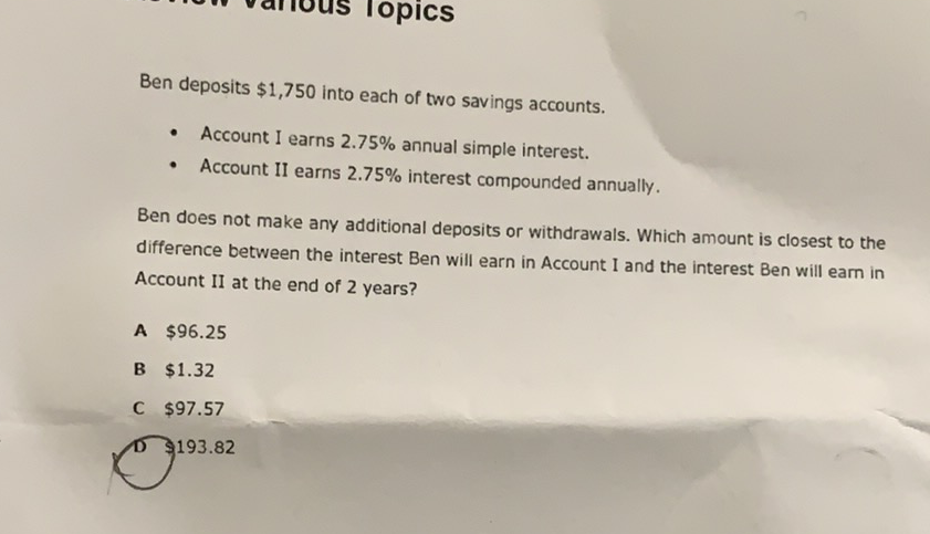 Ben deposits \( \$ 1,750 \) into each of two savings accounts.
- Account I earns \( 2.75 \% \) annual simple interest.
- Account II earns \( 2.75 \% \) interest compounded annually.
Ben does not make any additional deposits or withdrawals. Which amount is closest to the difference between the interest Ben will earn in Account I and the interest Ben will earn in Account II at the end of 2 years?
A \( \$ 96.25 \)
B \( \$ 1.32 \)
C \( \$ 97.57 \)
D \( 193.82 \)