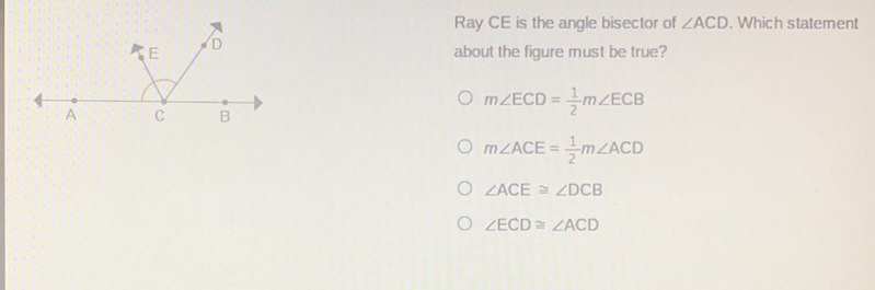 Ray \( C E \) is the angle bisector of \( \angle A C D \). Which statement
\( m \angle \mathrm{ECD}=\frac{1}{2} m \angle \mathrm{ECB} \)
\( m \angle \mathrm{ACE}=\frac{1}{2} m \angle \mathrm{ACD} \)
\( \angle \mathrm{ACE} \cong \angle \mathrm{DCB} \)
\( \angle \mathrm{ECD} \cong \angle \mathrm{ACD} \)