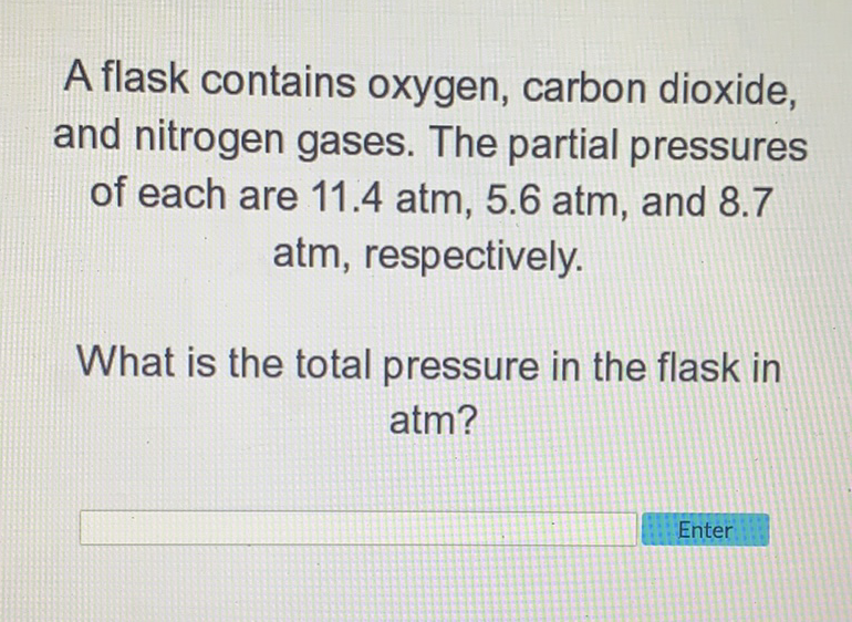 A flask contains oxygen, carbon dioxide, and nitrogen gases. The partial pressures of each are \( 11.4 \mathrm{~atm}, 5.6 \mathrm{~atm} \), and \( 8.7 \) atm, respectively.

What is the total pressure in the flask in atm?