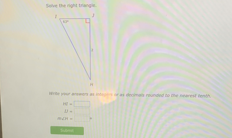 Solve the right triangle.
Write your answers as integers or as decimals rounded to the nearest tenth.
\[
\begin{array}{r}
H I= \\
I J= \\
m \angle H=
\end{array}
\]
Submit