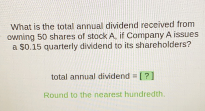 What is the total annual dividend received from owning 50 shares of stock \( A \), if Company \( A \) issues a \( \$ 0.15 \) quarterly dividend to its shareholders?
total annual dividend \( =[?] \)
Round to the nearest hundredth.
