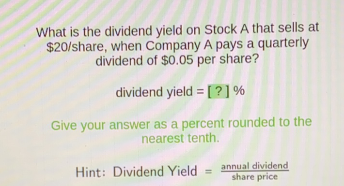 What is the dividend yield on Stock A that sells at \( \$ 20 / \) share, when Company A pays a quarterly dividend of \( \$ 0.05 \) per share?
dividend yield \( =[?] \% \)
Give your answer as a percent rounded to the nearest tenth.
Hint: Dividend Yield \( =\frac{\text { annual dividend }}{\text { share price }} \)