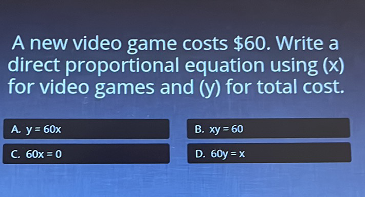 A new video game costs \( \$ 60 \). Write a direct proportional equation using \( (x) \) for video games and \( (\mathrm{y}) \) for total cost.
A. \( y=60 x \)
B. \( x y=60 \)
C. \( 60 x=0 \)
D. \( 60 y=x \)