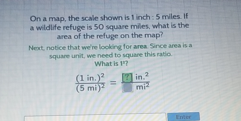 On a map, the scale shown is 1 inch : 5 miles. If a wildlife refuge is 50 square miles, what is the area of the refuge on the map?

Next, notice that we're looking for area. Since area is a square unit, we need to square this ratio.
What is \( 1^{2} \) ?
\[
\frac{(1 \text { in. })^{2}}{(5 \mathrm{mi})^{2}}=\frac{[?] \mathrm{in}^{2}}{[] \mathrm{mi}^{2}}
\]