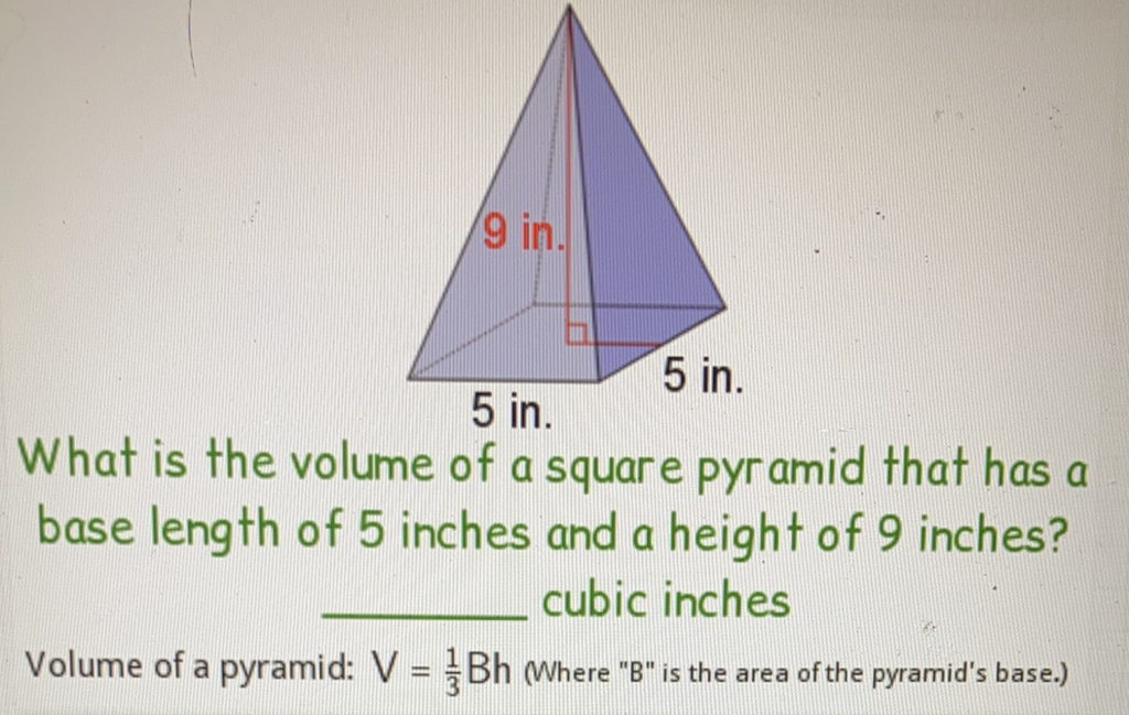 9 in.
What is the volume of 5 in.
What is the volume of a square pyramid that has a base length of 5 inches and a height of 9 inches? cubic inches

Volume of a pyramid: \( V=\frac{1}{3} B h \) Where " \( B \) " is the area of the pyramid's base.)