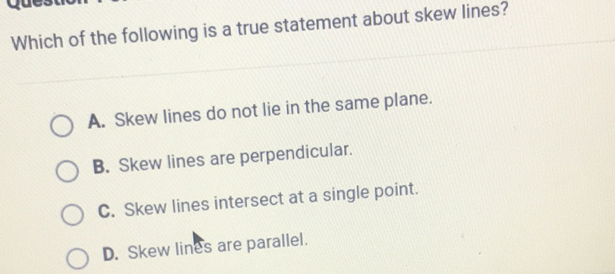 Which of the following is a true statement about skew lines?
A. Skew lines do not lie in the same plane.
B. Skew lines are perpendicular.
C. Skew lines intersect at a single point.
D. Skew lines are parallel.