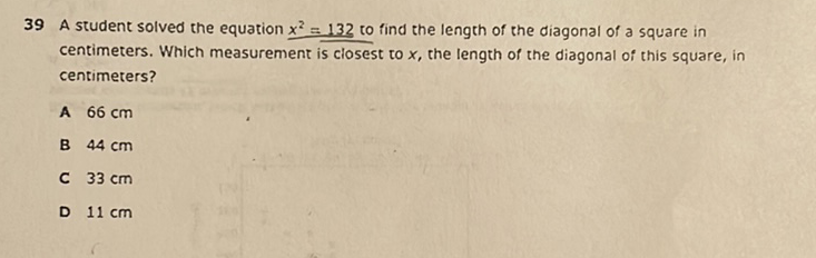 39 A student solved the equation \( x^{2}=132 \) to find the length of the diagonal of a square in centimeters. Which measurement is closest to \( x \), the length of the diagonal of this square, in centimeters?
A \( 66 \mathrm{~cm} \)
B \( 44 \mathrm{~cm} \)
C \( 33 \mathrm{~cm} \)
D \( 11 \mathrm{~cm} \)