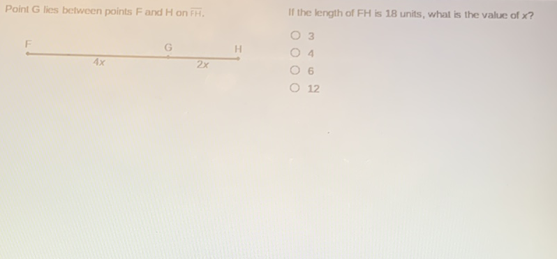 Point \( G \) lies belween points F and \( H \) on \( \overline{F H} \). \( \quad \) If the length of \( F H \) is 18 units, what is the value of \( x \) ?
\( F_{4 x} \quad G \quad \) H
3
4
6
12