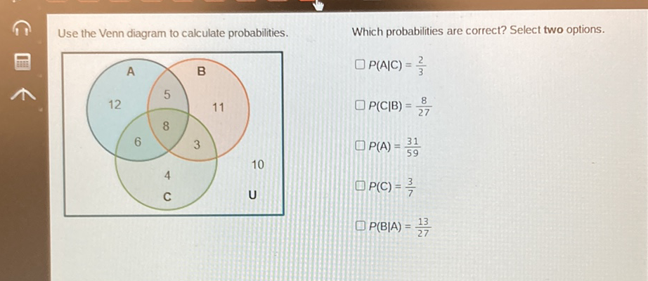 Use the Venn diagram to calculate probabilities.
Which probabilities are correct? Select two options.
\( \square P(A \mid C)=\frac{2}{3} \) \( \square P(C \mid B)=\frac{8}{27} \)
\( P(A)=\frac{31}{59} \)
\( P(C)=\frac{3}{7} \)
\( P(B \mid A)=\frac{13}{27} \)