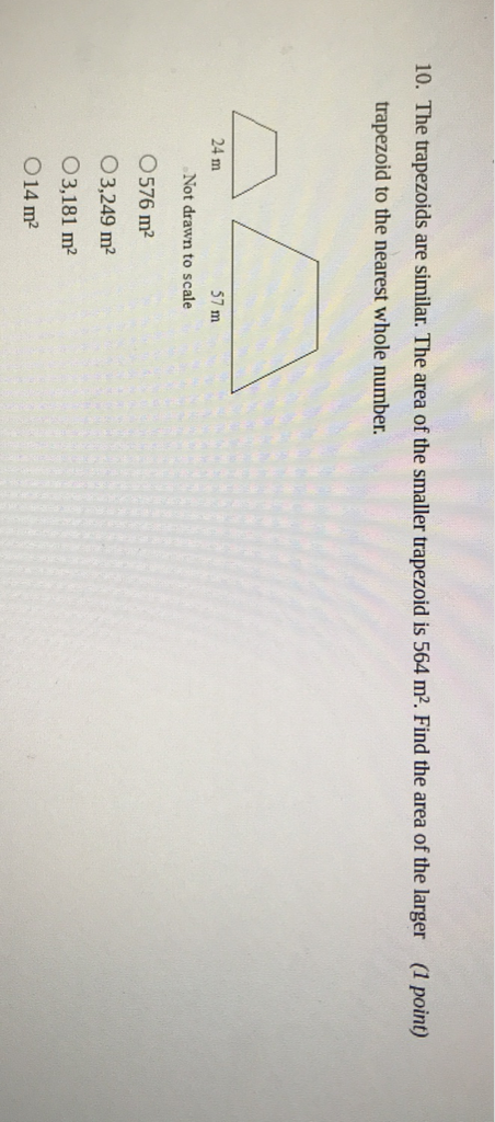 10. The trapezoids are similar. The area of the smaller trapezoid is \( 564 \mathrm{~m}^{2} \). Find the area of the larger
(1 point) trapezoid to the nearest whole number.
Not drawn to scale
\( 576 \mathrm{~m}^{2} \)
\( 3,249 \mathrm{~m}^{2} \)
\( 3,181 \mathrm{~m}^{2} \)
\( 14 \mathrm{~m}^{2} \)