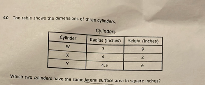 40 The table shows the dimensions of three cylinders,
\begin{tabular}{|c|c|c|}
\hline \multicolumn{2}{|c|}{ Cylinders } \\
\hline Cylinder & Radius (Inches) & Helght (inches) \\
\hline \( \mathrm{W} \) & 3 & 9 \\
\hline \( \mathrm{X} \) & 4 & 2 \\
\hline \( \mathrm{Y} \) & \( 4.5 \) & 6 \\
\hline
\end{tabular}
Which two cylinders have the same lateral surface area in square inches?